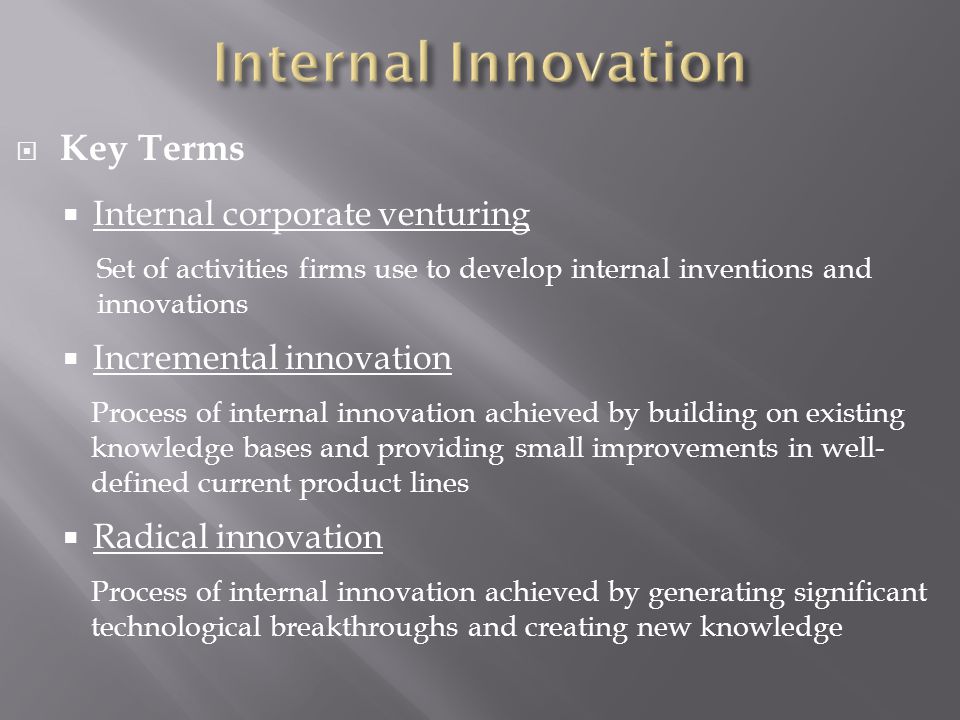  Key Terms  Internal corporate venturing Set of activities firms use to develop internal inventions and innovations  Incremental innovation Process of internal innovation achieved by building on existing knowledge bases and providing small improvements in well- defined current product lines  Radical innovation Process of internal innovation achieved by generating significant technological breakthroughs and creating new knowledge