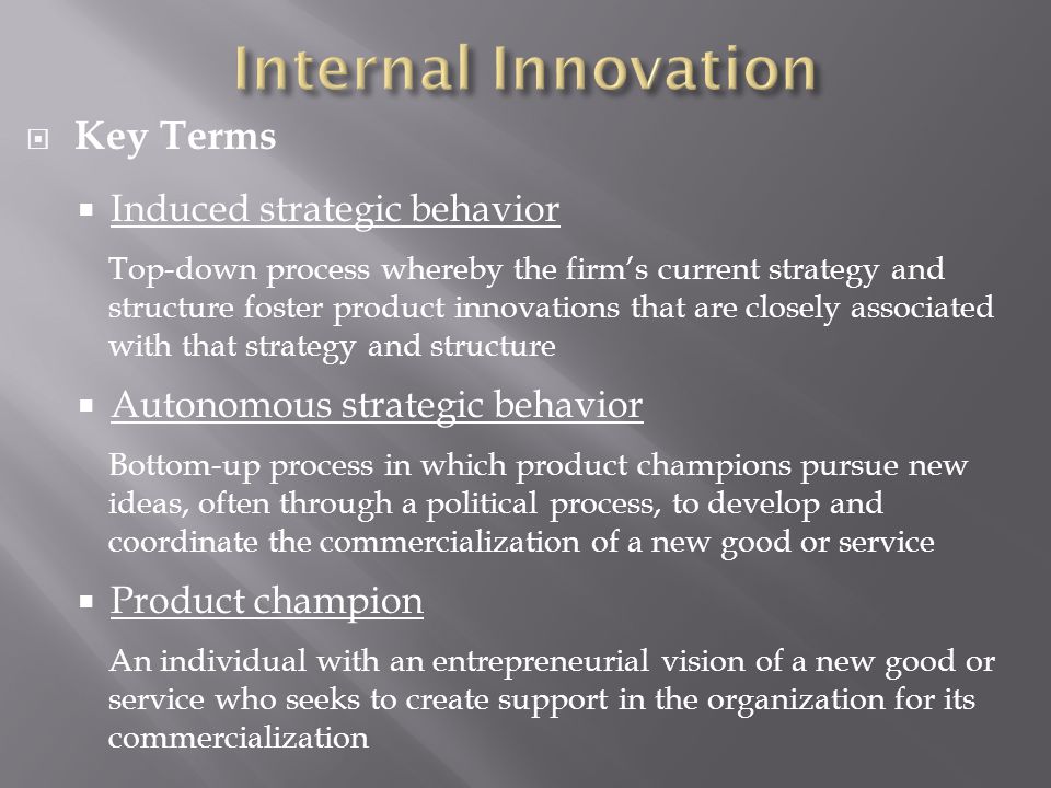  Key Terms  Induced strategic behavior Top-down process whereby the firm’s current strategy and structure foster product innovations that are closely associated with that strategy and structure  Autonomous strategic behavior Bottom-up process in which product champions pursue new ideas, often through a political process, to develop and coordinate the commercialization of a new good or service  Product champion An individual with an entrepreneurial vision of a new good or service who seeks to create support in the organization for its commercialization