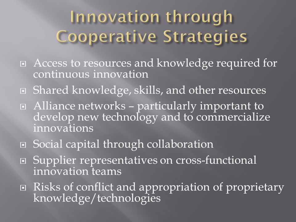  Access to resources and knowledge required for continuous innovation  Shared knowledge, skills, and other resources  Alliance networks – particularly important to develop new technology and to commercialize innovations  Social capital through collaboration  Supplier representatives on cross-functional innovation teams  Risks of conflict and appropriation of proprietary knowledge/technologies