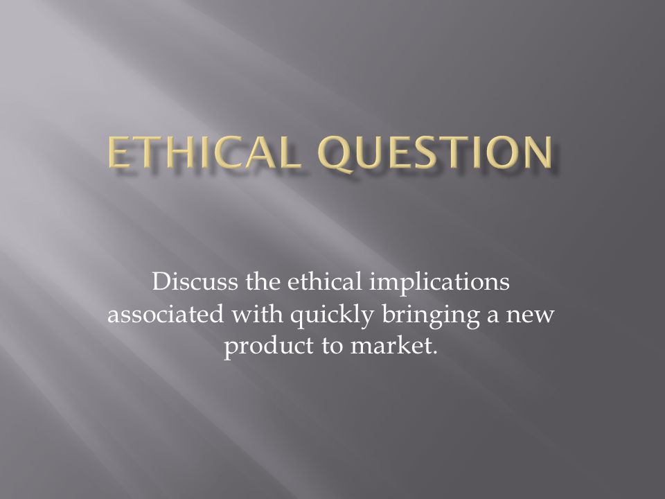 Discuss the ethical implications associated with quickly bringing a new product to market.