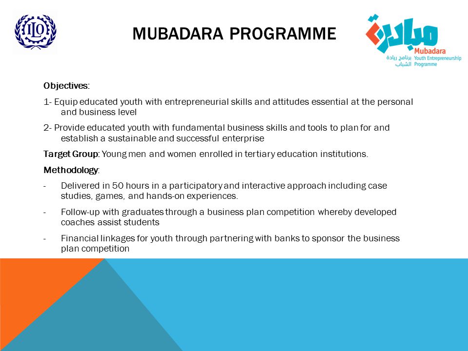 MUBADARA PROGRAMME Objectives: 1- Equip educated youth with entrepreneurial skills and attitudes essential at the personal and business level 2- Provide educated youth with fundamental business skills and tools to plan for and establish a sustainable and successful enterprise Target Group: Young men and women enrolled in tertiary education institutions.