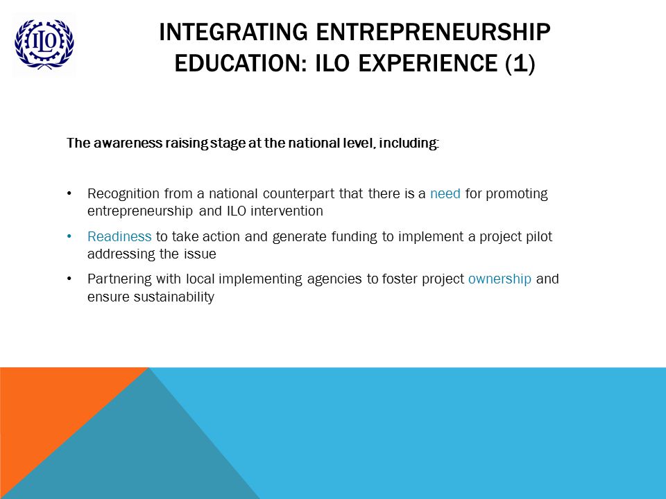 INTEGRATING ENTREPRENEURSHIP EDUCATION: ILO EXPERIENCE (1) The awareness raising stage at the national level, including: Recognition from a national counterpart that there is a need for promoting entrepreneurship and ILO intervention Readiness to take action and generate funding to implement a project pilot addressing the issue Partnering with local implementing agencies to foster project ownership and ensure sustainability