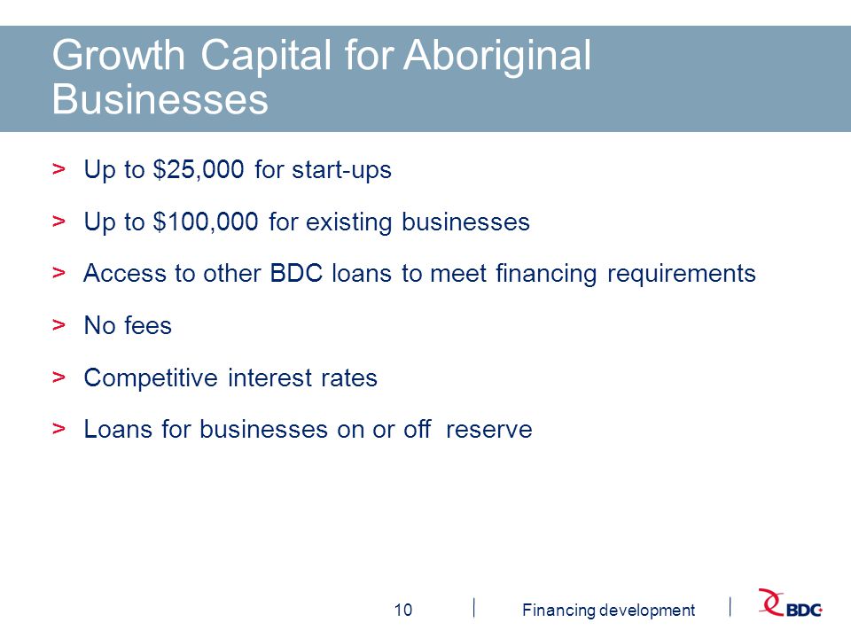 10Financing development Growth Capital for Aboriginal Businesses >Up to $25,000 for start-ups >Up to $100,000 for existing businesses >Access to other BDC loans to meet financing requirements >No fees >Competitive interest rates >Loans for businesses on or off reserve