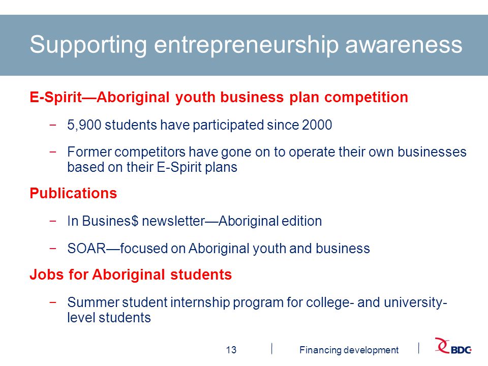 13Financing development Supporting entrepreneurship awareness E-Spirit—Aboriginal youth business plan competition −5,900 students have participated since 2000 −Former competitors have gone on to operate their own businesses based on their E-Spirit plans Publications −In Busines$ newsletter—Aboriginal edition −SOAR—focused on Aboriginal youth and business Jobs for Aboriginal students −Summer student internship program for college- and university- level students