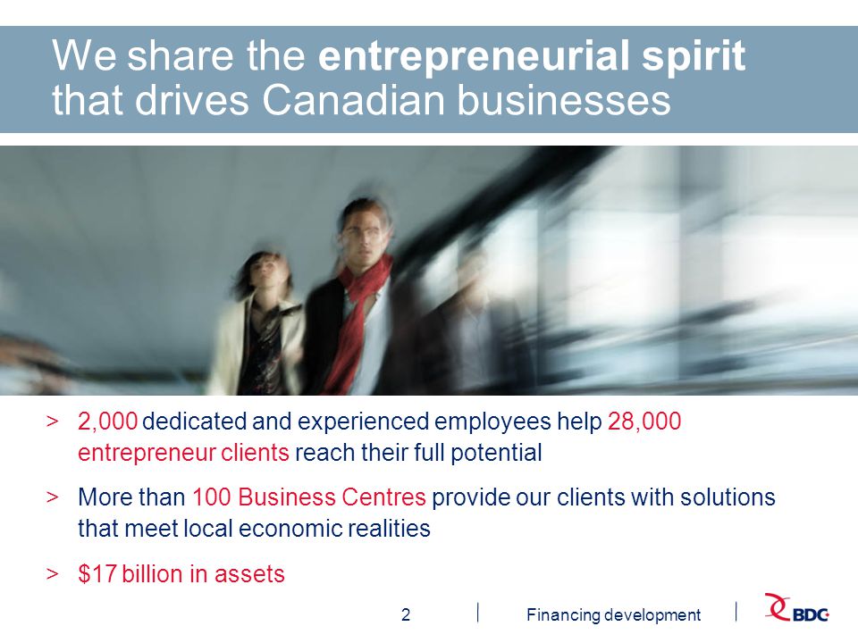 2Financing development We share the entrepreneurial spirit that drives Canadian businesses >2,000 dedicated and experienced employees help 28,000 entrepreneur clients reach their full potential >More than 100 Business Centres provide our clients with solutions that meet local economic realities >$17 billion in assets
