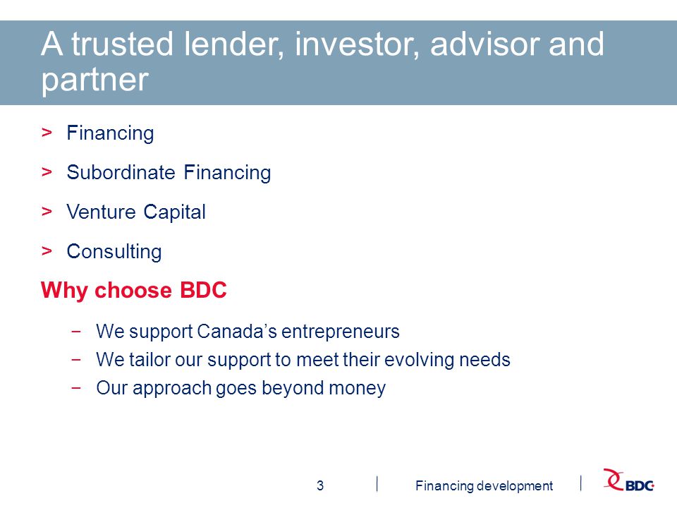 3Financing development A trusted lender, investor, advisor and partner >Financing >Subordinate Financing >Venture Capital >Consulting Why choose BDC −We support Canada’s entrepreneurs −We tailor our support to meet their evolving needs −Our approach goes beyond money