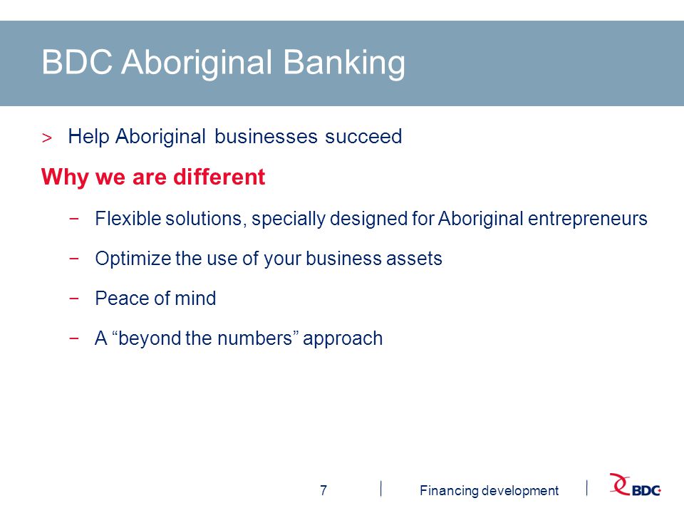 7Financing development BDC Aboriginal Banking ˃ Help Aboriginal businesses succeed Why we are different −Flexible solutions, specially designed for Aboriginal entrepreneurs −Optimize the use of your business assets −Peace of mind −A beyond the numbers approach
