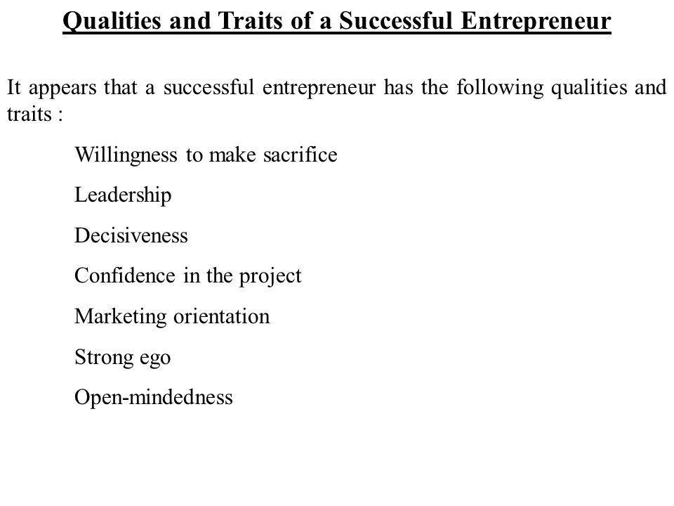 Qualities and Traits of a Successful Entrepreneur It appears that a successful entrepreneur has the following qualities and traits : Willingness to make sacrifice Leadership Decisiveness Confidence in the project Marketing orientation Strong ego Open-mindedness