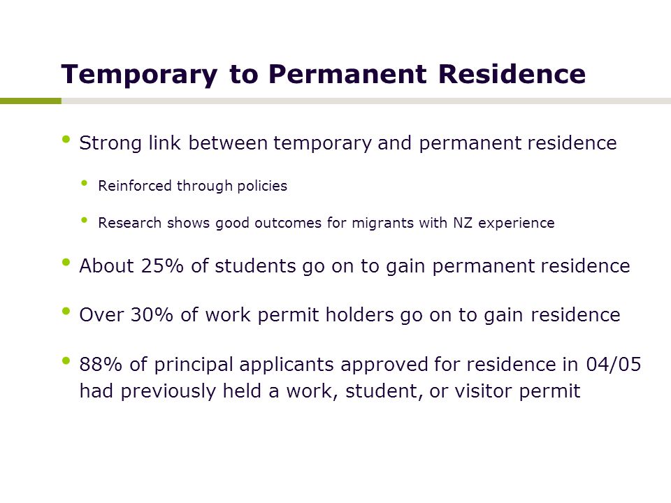 Temporary to Permanent Residence Strong link between temporary and permanent residence Reinforced through policies Research shows good outcomes for migrants with NZ experience About 25% of students go on to gain permanent residence Over 30% of work permit holders go on to gain residence 88% of principal applicants approved for residence in 04/05 had previously held a work, student, or visitor permit