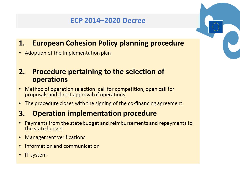 ECP 2014–2020 Decree 1.European Cohesion Policy planning procedure Adoption of the Implementation plan 2.Procedure pertaining to the selection of operations Method of operation selection: call for competition, open call for proposals and direct approval of operations The procedure closes with the signing of the co-financing agreement 3.Operation implementation procedure Payments from the state budget and reimbursements and repayments to the state budget Management verifications Information and communication IT system