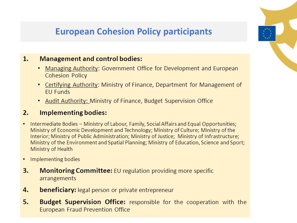 European Cohesion Policy participants 1.Management and control bodies: Managing Authority: Government Office for Development and European Cohesion Policy Certifying Authority: Ministry of Finance, Department for Management of EU Funds Audit Authority: Ministry of Finance, Budget Supervision Office 2.Implementing bodies: Intermediate Bodies – Ministry of Labour, Family, Social Affairs and Equal Opportunities; Ministry of Economic Development and Technology; Ministry of Culture; Ministry of the Interior; Ministry of Public Administration; Ministry of Justice; Ministry of Infrastructure; Ministry of the Environment and Spatial Planning; Ministry of Education, Science and Sport; Ministry of Health Implementing bodies 3.Monitoring Committee: EU regulation providing more specific arrangements 4.beneficiary: legal person or private entrepreneur 5.Budget Supervision Office: responsible for the cooperation with the European Fraud Prevention Office
