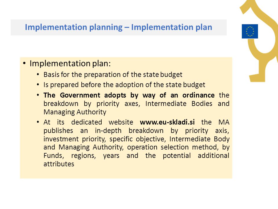 Implementation planning – Implementation plan Implementation plan: Basis for the preparation of the state budget Is prepared before the adoption of the state budget The Government adopts by way of an ordinance the breakdown by priority axes, Intermediate Bodies and Managing Authority At its dedicated website   the MA publishes an in-depth breakdown by priority axis, investment priority, specific objective, Intermediate Body and Managing Authority, operation selection method, by Funds, regions, years and the potential additional attributes