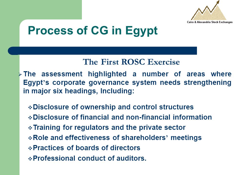 Process of CG in Egypt The First ROSC Exercise  The assessment highlighted a number of areas where Egypt ’ s corporate governance system needs strengthening in major six headings, Including:  Disclosure of ownership and control structures  Disclosure of financial and non-financial information  Training for regulators and the private sector  Role and effectiveness of shareholders ’ meetings  Practices of boards of directors  Professional conduct of auditors.