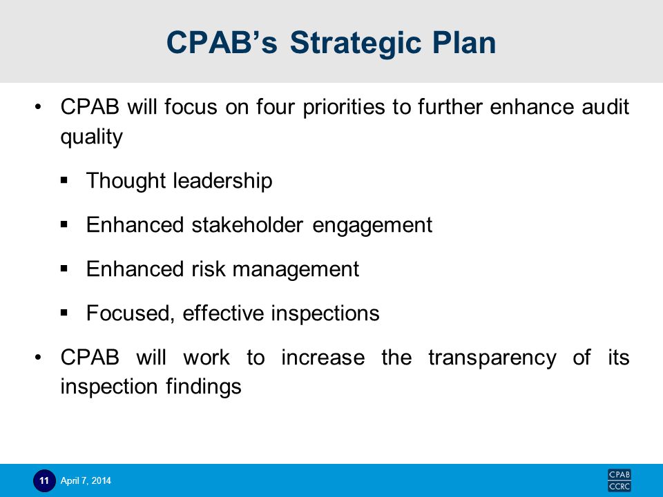 CPAB’s Strategic Plan CPAB will focus on four priorities to further enhance audit quality  Thought leadership  Enhanced stakeholder engagement  Enhanced risk management  Focused, effective inspections CPAB will work to increase the transparency of its inspection findings April 7,