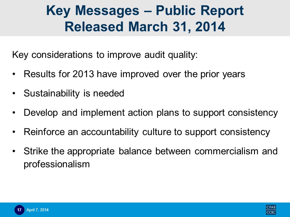 Key Messages – Public Report Released March 31, 2014 Key considerations to improve audit quality: Results for 2013 have improved over the prior years Sustainability is needed Develop and implement action plans to support consistency Reinforce an accountability culture to support consistency Strike the appropriate balance between commercialism and professionalism April 7,