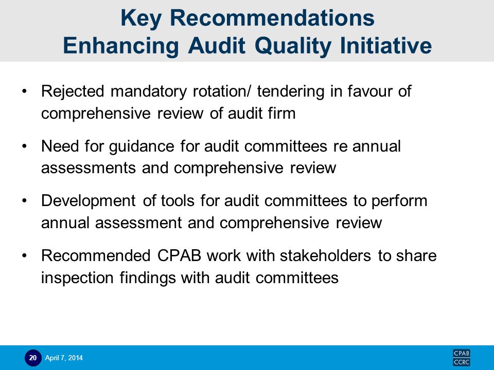 Key Recommendations Enhancing Audit Quality Initiative Rejected mandatory rotation/ tendering in favour of comprehensive review of audit firm Need for guidance for audit committees re annual assessments and comprehensive review Development of tools for audit committees to perform annual assessment and comprehensive review Recommended CPAB work with stakeholders to share inspection findings with audit committees April 7,