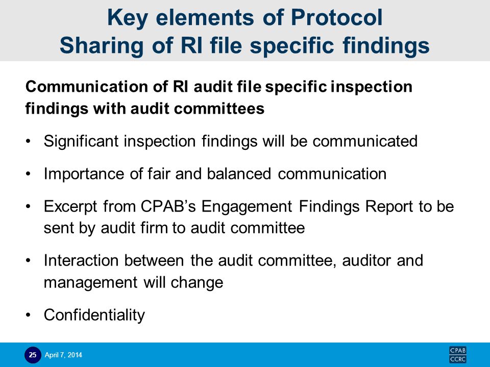 Key elements of Protocol Sharing of RI file specific findings Communication of RI audit file specific inspection findings with audit committees Significant inspection findings will be communicated Importance of fair and balanced communication Excerpt from CPAB’s Engagement Findings Report to be sent by audit firm to audit committee Interaction between the audit committee, auditor and management will change Confidentiality April 7,