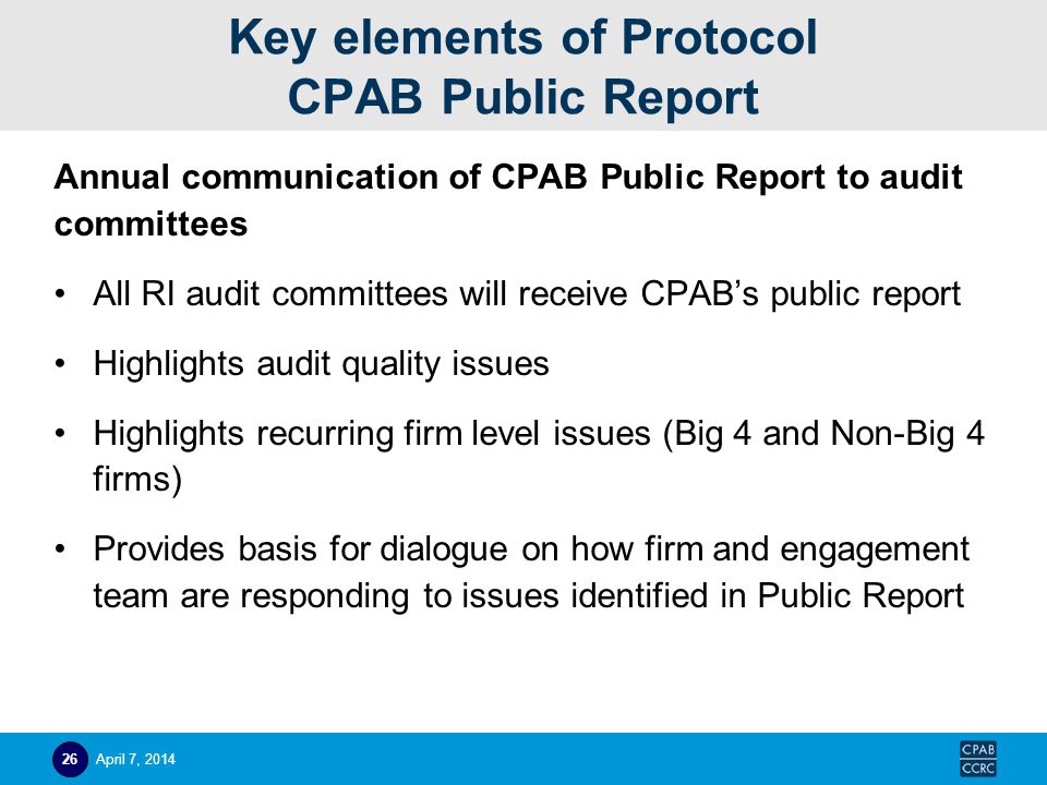 Key elements of Protocol CPAB Public Report Annual communication of CPAB Public Report to audit committees All RI audit committees will receive CPAB’s public report Highlights audit quality issues Highlights recurring firm level issues (Big 4 and Non-Big 4 firms) Provides basis for dialogue on how firm and engagement team are responding to issues identified in Public Report April 7,