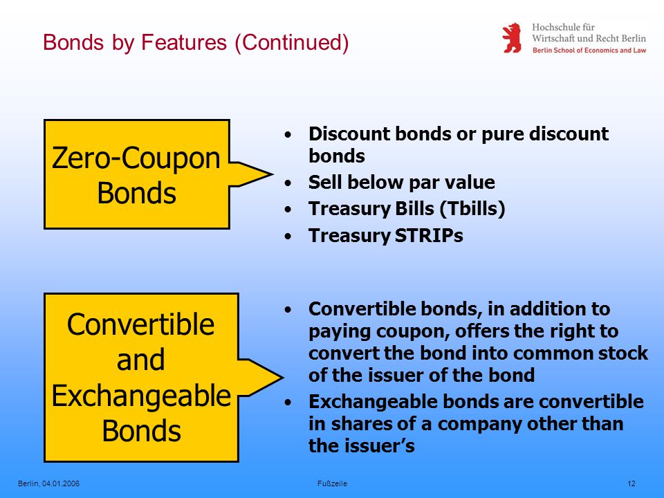 Berlin, Fußzeile12 Bonds by Features (Continued) Zero-Coupon Bonds Discount bonds or pure discount bonds Sell below par value Treasury Bills (Tbills) Treasury STRIPs Convertible and Exchangeable Bonds Convertible bonds, in addition to paying coupon, offers the right to convert the bond into common stock of the issuer of the bond Exchangeable bonds are convertible in shares of a company other than the issuer’s