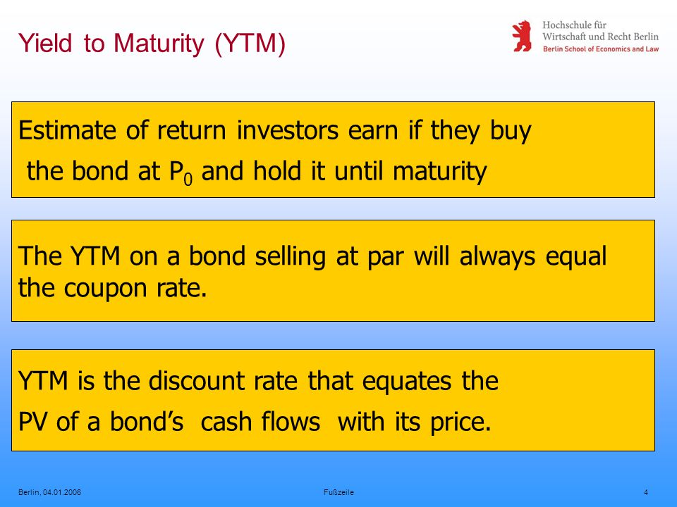 Berlin, Fußzeile4 Yield to Maturity (YTM) Estimate of return investors earn if they buy the bond at P 0 and hold it until maturity The YTM on a bond selling at par will always equal the coupon rate.