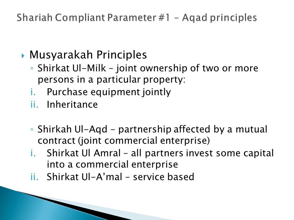  Musyarakah Principles ◦ Shirkat Ul-Milk – joint ownership of two or more persons in a particular property: i.Purchase equipment jointly ii.Inheritance ◦ Shirkah Ul-Aqd – partnership affected by a mutual contract (joint commercial enterprise) i.Shirkat Ul Amral – all partners invest some capital into a commercial enterprise ii.Shirkat Ul-A’mal – service based