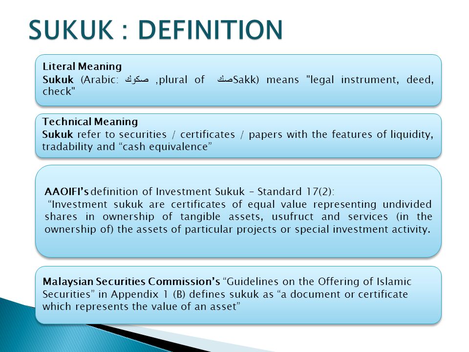 SUKUK : DEFINITION Literal Meaning Sukuk (Arabic: صكوك ‎, plural of صك Sakk) means legal instrument, deed, check Literal Meaning Sukuk (Arabic: صكوك ‎, plural of صك Sakk) means legal instrument, deed, check Technical Meaning Sukuk refer to securities / certificates / papers with the features of liquidity, tradability and cash equivalence Technical Meaning Sukuk refer to securities / certificates / papers with the features of liquidity, tradability and cash equivalence AAOIFI’s definition of Investment Sukuk – Standard 17(2): Investment sukuk are certificates of equal value representing undivided shares in ownership of tangible assets, usufruct and services (in the ownership of) the assets of particular projects or special investment activity.