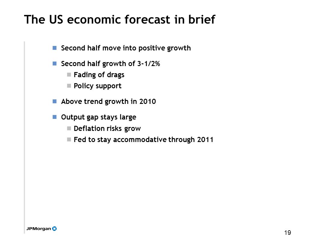 19 The US economic forecast in brief Second half move into positive growth Second half growth of 3-1/2% Fading of drags Policy support Above trend growth in 2010 Output gap stays large Deflation risks grow Fed to stay accommodative through 2011