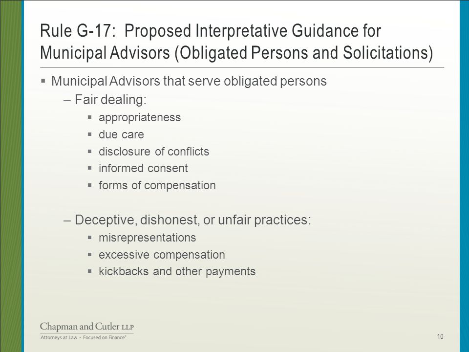 Municipal Advisors that serve obligated persons –Fair dealing:  appropriateness  due care  disclosure of conflicts  informed consent  forms of compensation –Deceptive, dishonest, or unfair practices:  misrepresentations  excessive compensation  kickbacks and other payments Rule G-17: Proposed Interpretative Guidance for Municipal Advisors (Obligated Persons and Solicitations) 10