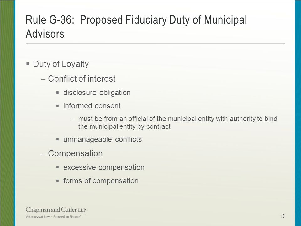  Duty of Loyalty –Conflict of interest  disclosure obligation  informed consent –must be from an official of the municipal entity with authority to bind the municipal entity by contract  unmanageable conflicts –Compensation  excessive compensation  forms of compensation Rule G-36: Proposed Fiduciary Duty of Municipal Advisors 13