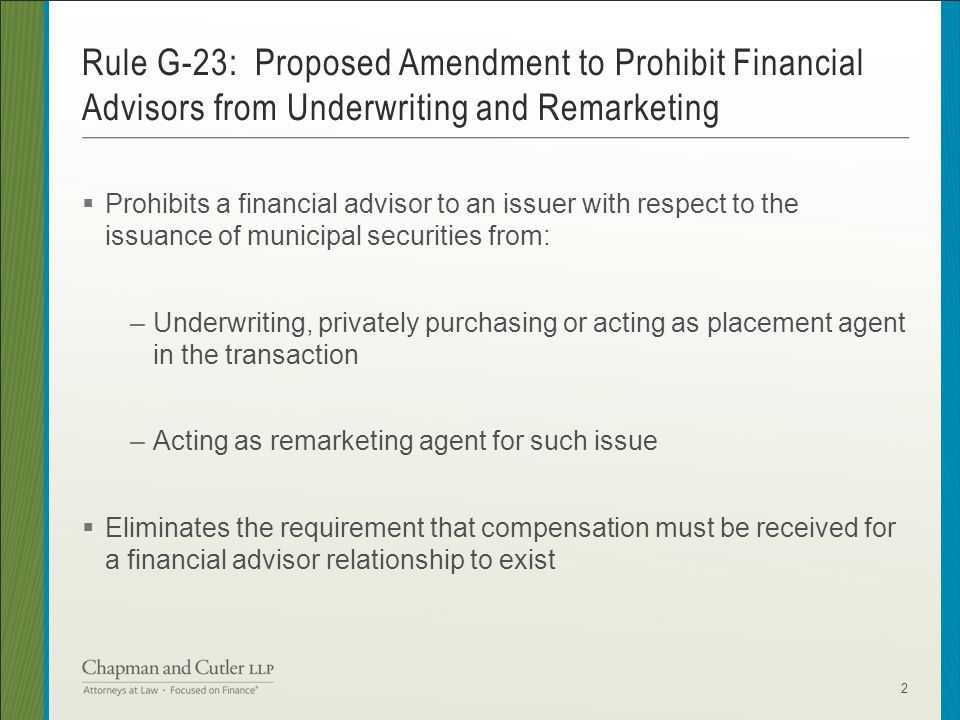  Prohibits a financial advisor to an issuer with respect to the issuance of municipal securities from: –Underwriting, privately purchasing or acting as placement agent in the transaction –Acting as remarketing agent for such issue  Eliminates the requirement that compensation must be received for a financial advisor relationship to exist Rule G-23: Proposed Amendment to Prohibit Financial Advisors from Underwriting and Remarketing 2