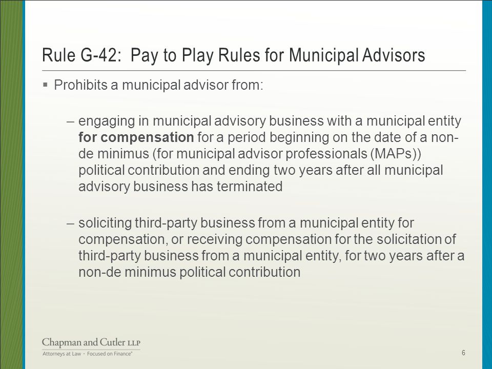  Prohibits a municipal advisor from: –engaging in municipal advisory business with a municipal entity for compensation for a period beginning on the date of a non- de minimus (for municipal advisor professionals (MAPs)) political contribution and ending two years after all municipal advisory business has terminated –soliciting third-party business from a municipal entity for compensation, or receiving compensation for the solicitation of third-party business from a municipal entity, for two years after a non-de minimus political contribution Rule G-42: Pay to Play Rules for Municipal Advisors 6