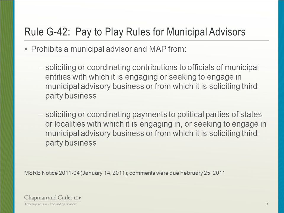  Prohibits a municipal advisor and MAP from: –soliciting or coordinating contributions to officials of municipal entities with which it is engaging or seeking to engage in municipal advisory business or from which it is soliciting third- party business –soliciting or coordinating payments to political parties of states or localities with which it is engaging in, or seeking to engage in municipal advisory business or from which it is soliciting third- party business MSRB Notice (January 14, 2011); comments were due February 25, 2011 Rule G-42: Pay to Play Rules for Municipal Advisors 7
