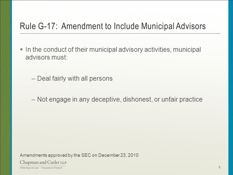  In the conduct of their municipal advisory activities, municipal advisors must: –Deal fairly with all persons –Not engage in any deceptive, dishonest, or unfair practice Amendments approved by the SEC on December 23, 2010 Rule G-17: Amendment to Include Municipal Advisors 8