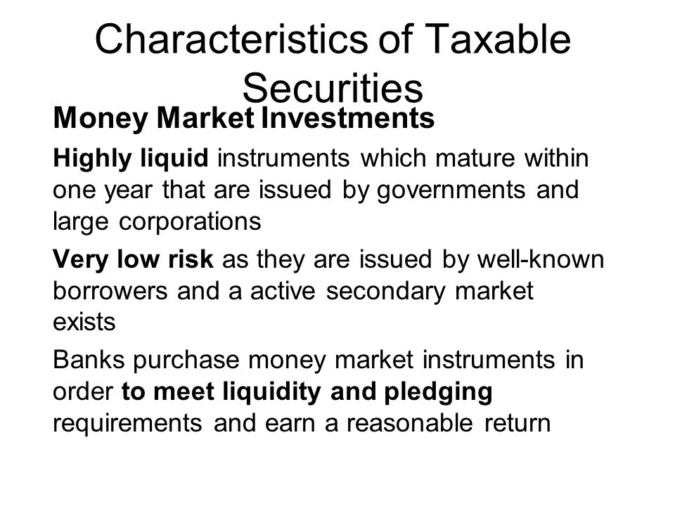Characteristics of Taxable Securities Money Market Investments Highly liquid instruments which mature within one year that are issued by governments and large corporations Very low risk as they are issued by well-known borrowers and a active secondary market exists Banks purchase money market instruments in order to meet liquidity and pledging requirements and earn a reasonable return