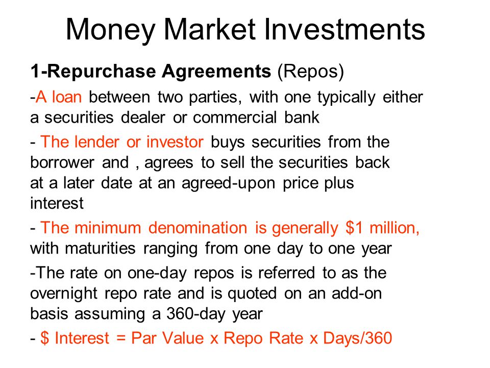 Money Market Investments 1-Repurchase Agreements (Repos) -A loan between two parties, with one typically either a securities dealer or commercial bank - The lender or investor buys securities from the borrower and, agrees to sell the securities back at a later date at an agreed-upon price plus interest - The minimum denomination is generally $1 million, with maturities ranging from one day to one year -The rate on one-day repos is referred to as the overnight repo rate and is quoted on an add-on basis assuming a 360-day year - $ Interest = Par Value x Repo Rate x Days/360