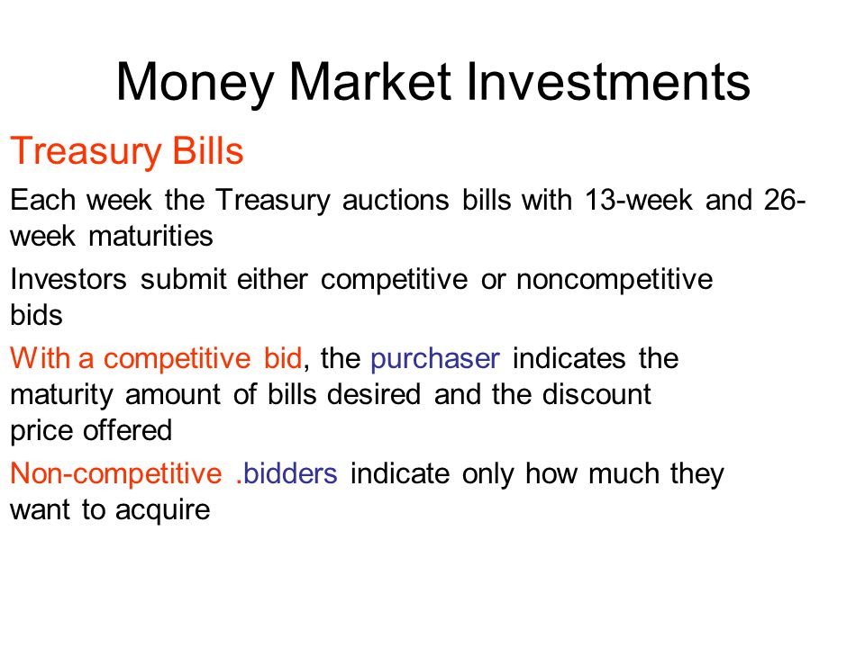 Money Market Investments Treasury Bills Each week the Treasury auctions bills with 13-week and 26- week maturities Investors submit either competitive or noncompetitive bids With a competitive bid, the purchaser indicates the maturity amount of bills desired and the discount price offered Non-competitive.bidders indicate only how much they want to acquire