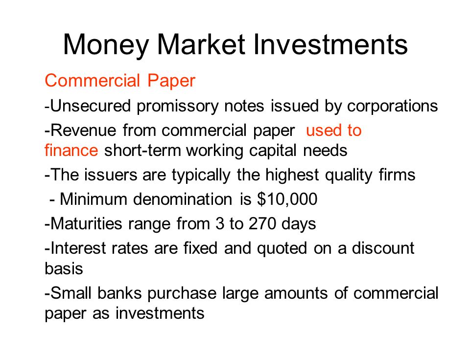 Money Market Investments Commercial Paper - Unsecured promissory notes issued by corporations -Revenue from commercial paper used to finance short-term working capital needs -The issuers are typically the highest quality firms - Minimum denomination is $10,000 -Maturities range from 3 to 270 days -Interest rates are fixed and quoted on a discount basis -Small banks purchase large amounts of commercial paper as investments