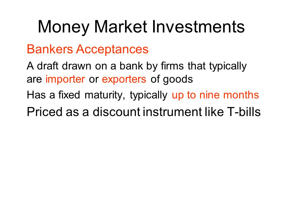 Money Market Investments Bankers Acceptances A draft drawn on a bank by firms that typically are importer or exporters of goods Has a fixed maturity, typically up to nine months Priced as a discount instrument like T-bills