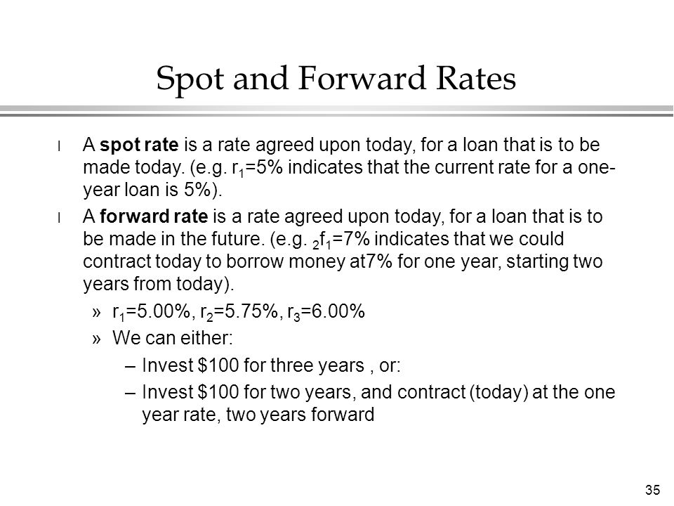 35 Spot and Forward Rates l A spot rate is a rate agreed upon today, for a loan that is to be made today.