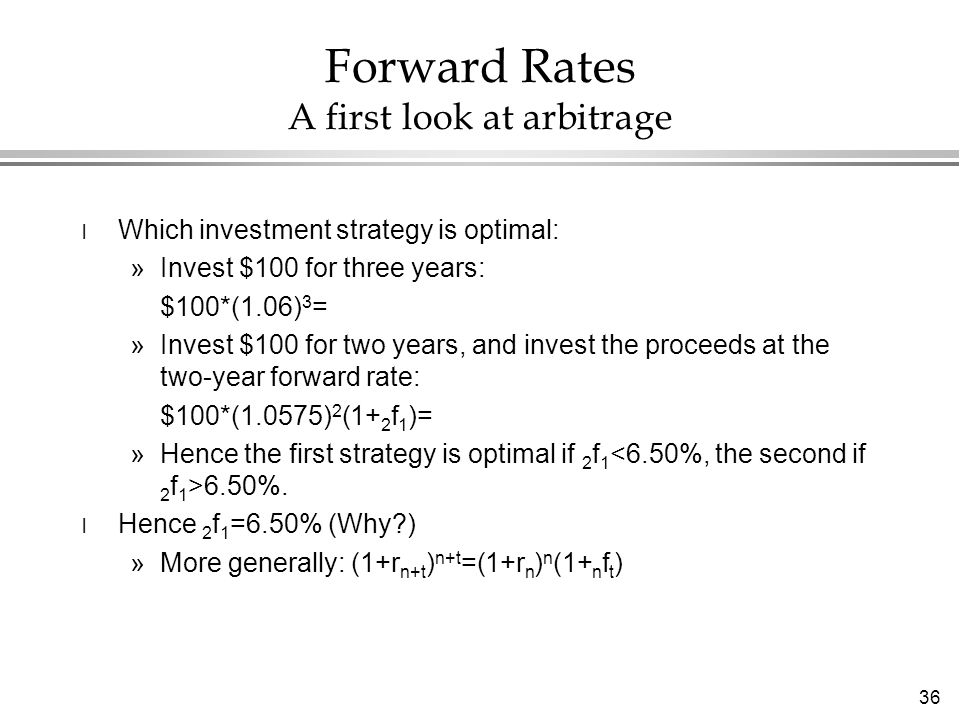36 Forward Rates A first look at arbitrage l Which investment strategy is optimal: »Invest $100 for three years: $100*(1.06) 3 = »Invest $100 for two years, and invest the proceeds at the two-year forward rate: $100*(1.0575) 2 (1+ 2 f 1 )= »Hence the first strategy is optimal if 2 f %.