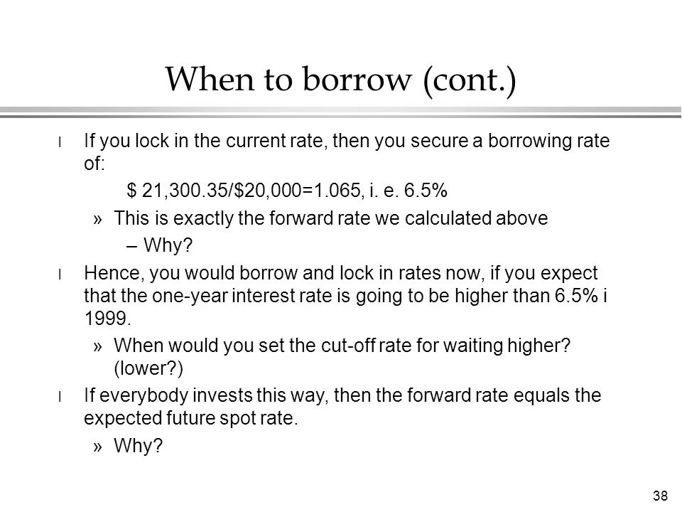 38 When to borrow (cont.) l If you lock in the current rate, then you secure a borrowing rate of: $ 21,300.35/$20,000=1.065, i.