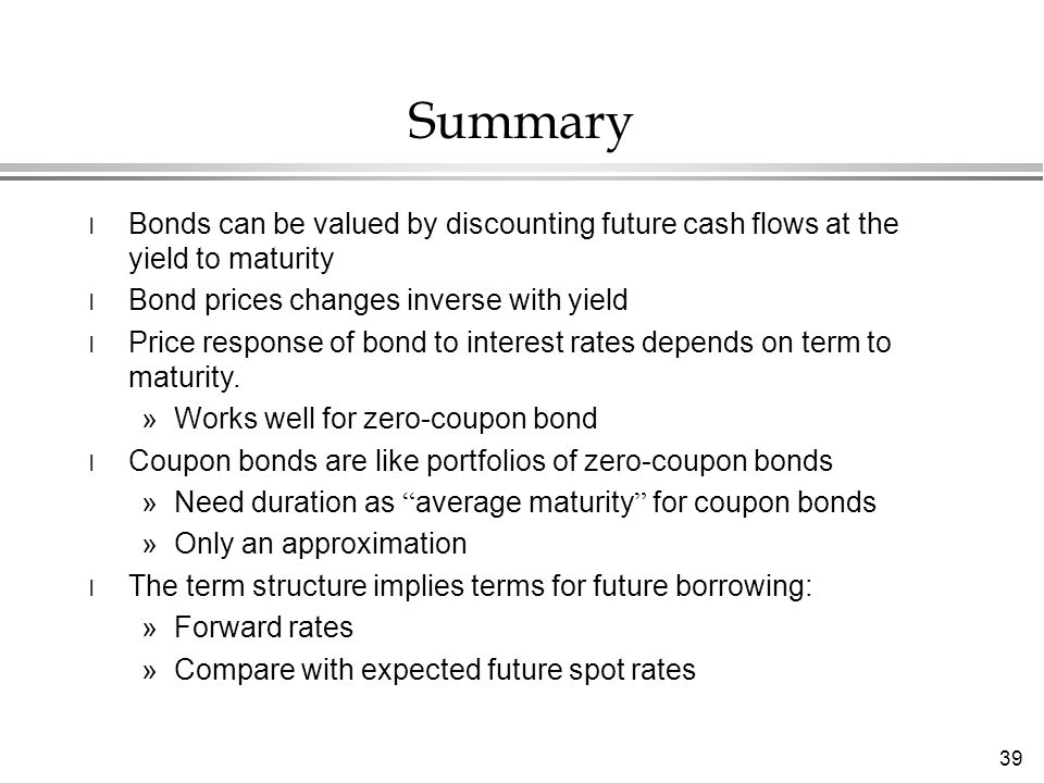 39 Summary l Bonds can be valued by discounting future cash flows at the yield to maturity l Bond prices changes inverse with yield l Price response of bond to interest rates depends on term to maturity.