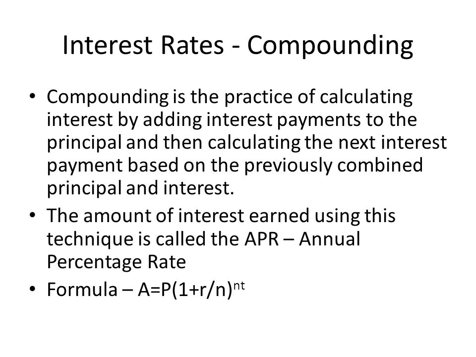Interest Rates - Compounding Compounding is the practice of calculating interest by adding interest payments to the principal and then calculating the next interest payment based on the previously combined principal and interest.