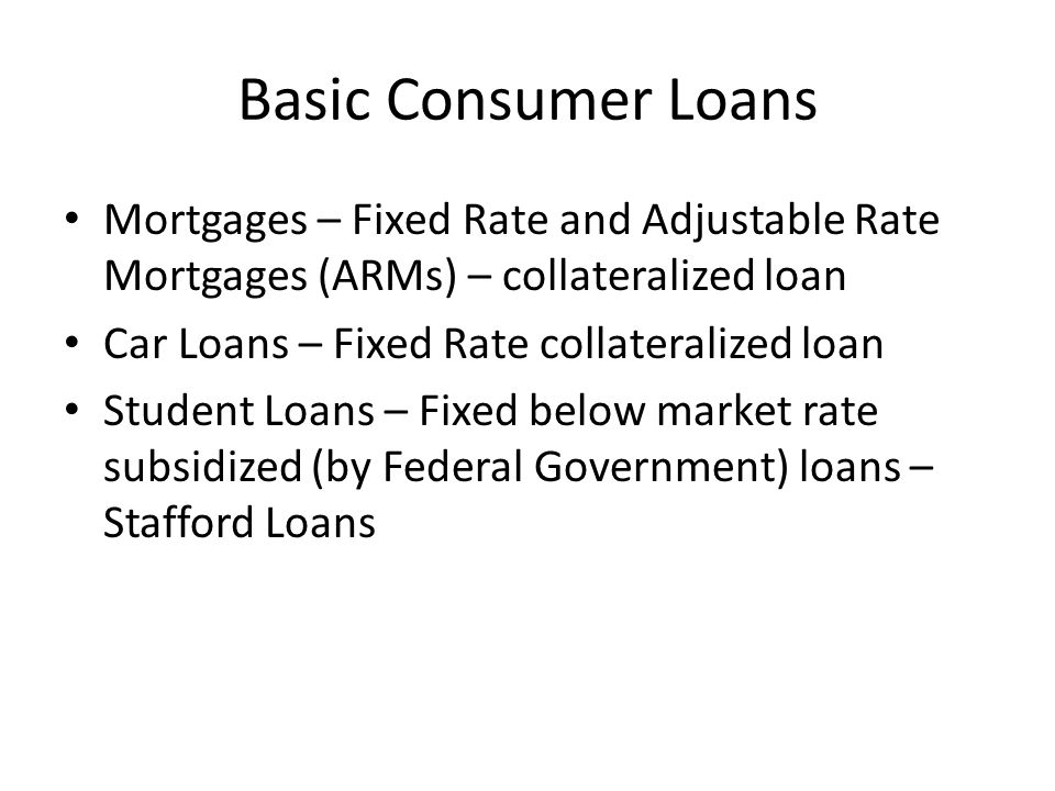 Basic Consumer Loans Mortgages – Fixed Rate and Adjustable Rate Mortgages (ARMs) – collateralized loan Car Loans – Fixed Rate collateralized loan Student Loans – Fixed below market rate subsidized (by Federal Government) loans – Stafford Loans