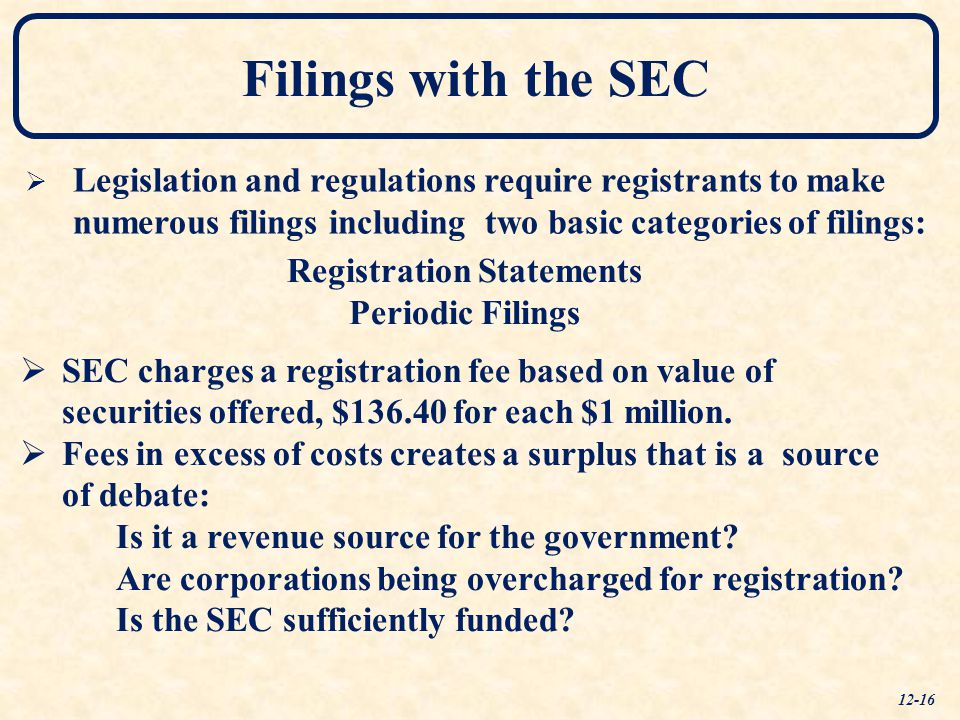 Filings with the SEC   Legislation and regulations require registrants to make numerous filings including two basic categories of filings: Registration Statements Periodic Filings   SEC charges a registration fee based on value of securities offered, $ for each $1 million.