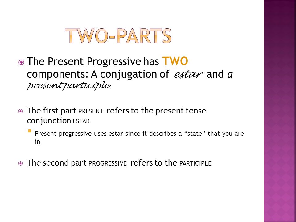  The Present Progressive has TWO components: A conjugation of estar and a present participle  The first part PRESENT refers to the present tense conjunction ESTAR  Present progressive uses estar since it describes a state that you are in  The second part PROGRESSIVE refers to the PARTICIPLE
