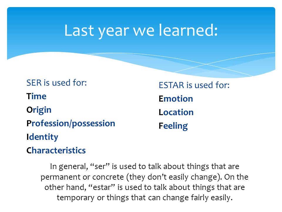 SER is used for: Time Origin Profession/possession Identity Characteristics Last year we learned: ESTAR is used for: Emotion Location Feeling In general, ser is used to talk about things that are permanent or concrete (they don’t easily change).