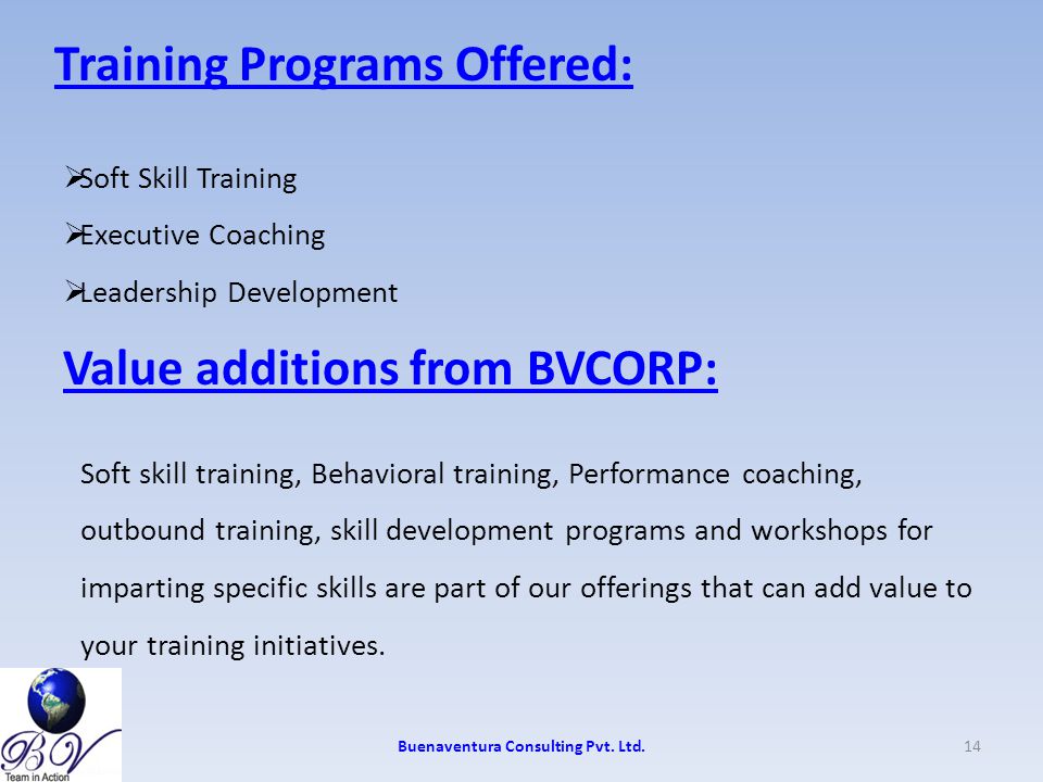 Training Programs Offered:  Soft Skill Training  Executive Coaching  Leadership Development Value additions from BVCORP: Soft skill training, Behavioral training, Performance coaching, outbound training, skill development programs and workshops for imparting specific skills are part of our offerings that can add value to your training initiatives.