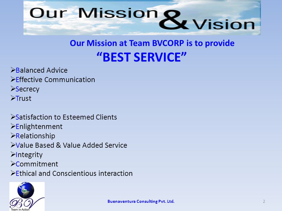 Our Mission at Team BVCORP is to provide BEST SERVICE  Balanced Advice  Effective Communication  Secrecy  Trust  Satisfaction to Esteemed Clients  Enlightenment  Relationship  Value Based & Value Added Service  Integrity  Commitment  Ethical and Conscientious interaction 2Buenaventura Consulting Pvt.