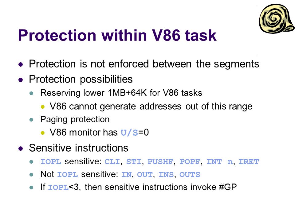 Protection within V86 task Protection is not enforced between the segments Protection possibilities Reserving lower 1MB+64K for V86 tasks V86 cannot generate addresses out of this range Paging protection V86 monitor has U/S =0 Sensitive instructions IOPL sensitive: CLI, STI, PUSHF, POPF, INT n, IRET Not IOPL sensitive: IN, OUT, INS, OUTS If IOPL <3, then sensitive instructions invoke #GP